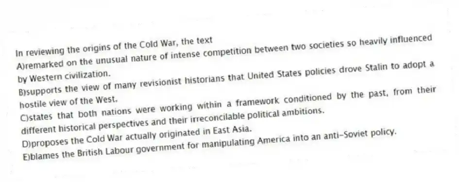 In reviewing the origins of the Cold War, the text
A)remarked on the unusual nature of intense competition between two societies so heavily influenced by Western civilization.
B)supports the view of many revisionist historians that United States policies drove Stalin to adopt a hostile view of the West.
C)states that both nations were working within a framework conditioned by the past, from their different historical perspectives and their irreconcilable political ambitions.
D)proposes the Cold War actually originated in East Asia.
E)blames the British Labour government for manipulating America into an anti-Soviet policy.