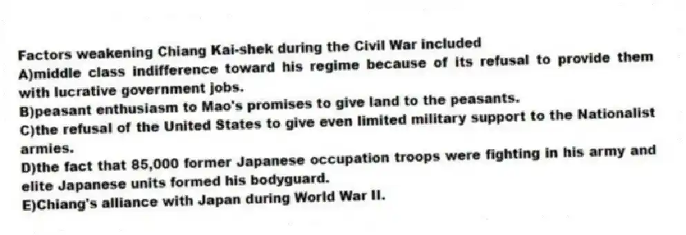 Factors weakening Chiang Kai-shek during the Civil War included
A)middle class indifference toward his regime because of its refusal to provide them with lucrative government jobs.
B)peasant enthusiasm to Mao's promises to give land to the peasants.
C)the refusal of the United States to give even limited military support to the Nationalist armies.
D)the fact that 85,000 former Japanese occupation troops were fighting in his army and elite Japanese units formed his bodyguard.
E)Chiang's alliance with Japan during World War II.