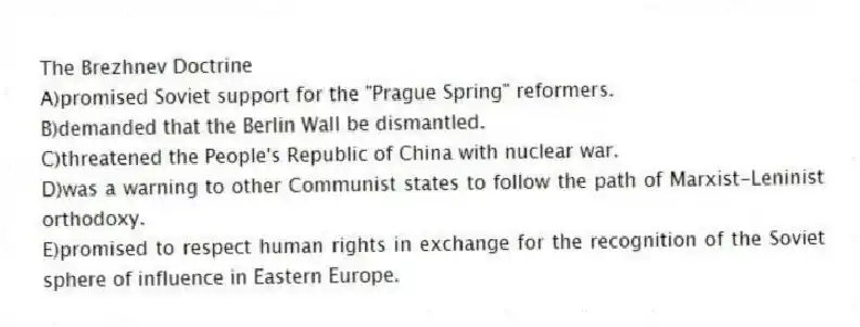 The Brezhnev Doctrine
A)promised Soviet support for the "Prague Spring" reformers.
B)demanded that the Berlin Wall be dismantled.
C)threatened the People's Republic of China with nuclear war.
D)was a warning to other Communist states to follow the path of Marxist-Leninist orthodoxy.
E)promised to respect human rights in exchange for the recognition of the Soviet sphere of influence in Eastern Europe.