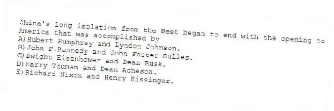China's long isolation from the West began to end with the opening to America that was accomplished by
A)Hubert Humphrey and Lyndon Johnson.
B)John F.Kennedy and John Foster Dulles.
C)Dwight Eisenhower and Dean Rusk.
D)Harry Truman and Dean Acheson.
E)Richard Nixon and Henry Kissinger.