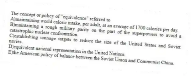 The concept or policy of "equivalence" referred to
A)maintaining world caloric intake, per adult, at an average of 1700 calories per day.
B)maintaining a rough military parity on the part of the superpowers to avoid a catastrophic nuclear confrontation.
C)establishing tonnage targets to reduce the size of the United States and Soviet navies.
D)equivalent national representation in the United Nations.
E)the American policy of balance between the Soviet Union and Communist China.