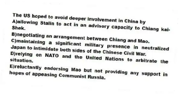 The US hoped to avoid deeper involvement in China by
A)allowing Stalin to act in an advisory capacity to Chiang kai-Shek.
B)negotiating an arrangement between Chiang and Mao.
C)maintaining a significant military presence in neutralized Japan to intimidate both sides of the Chinese Civil War.
D)relying on NATO and the United Nations to arbitrate the situation.
E)reluctantly endorsing Mao but not providing any support in hopes of appeasing Communist Russia.
