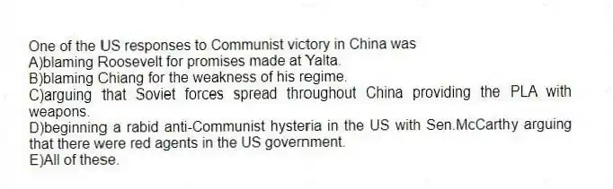 One of the US responses to Communist victory in China was
A)blaming Roosevelt for promises made at Yalta.
B)blaming Chiang for the weakness of his regime.
C)arguing that Soviet forces spread throughout China providing the PLA with weapons.
D)beginning a rabid anti-Communist hysteria in the US with Sen.McCarthy arguing that there were red agents in the US government.
E)All of these.