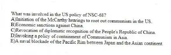 What was involved in the US policy of NSC-68?
A)Initiation of the McCarthy hearings to root out communism in the US.
B)Economic sanctions against China.
C)Revocation of diplomatic recognition of the People's Republic of China.
D)Invoking a policy of containment of Communism in Asia.
E)A naval blockade of the Pacific Rim between Japan and the Asian continent.
