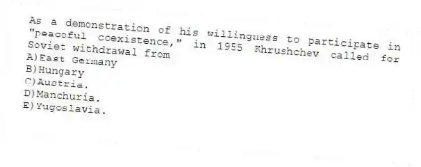 As a demonstration of his willingness to participate in "peaceful coexistence," in 1955 Khrushchev called for Soviet withdrawal from
A)East Germany
B)Hungary
C)Austria.
D)Manchuria.
E)Yugoslavia.