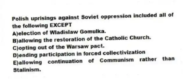 Polish uprisings against Soviet oppression included all of the following EXCEPT
A)election of Wladislaw Gomulka.
B)allowing the restoration of the Catholic Church.
C)opting out of the Warsaw pact.
D)ending participation in forced collectivization
E)allowing continuation of Communism rather than Stalinism.