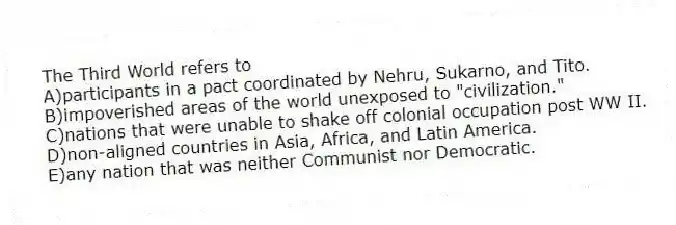 The Third World refers to
A)participants in a pact coordinated by Nehru, Sukarno, and Tito.
B)impoverished areas of the world unexposed to "civilization."
C)nations that were unable to shake off colonial occupation post WW II.
D)non-aligned countries in Asia, Africa, and Latin America.
E)any nation that was neither Communist nor Democratic.