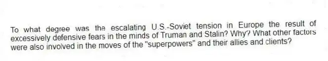 To what degree was the escalating U.S.-Soviet tension in Europe the result of excessively defensive fears in the minds of Truman and Stalin? Why? What other factors were also involved in the moves of the "superpowers" and their allies and clients?