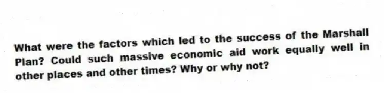 What were the factors which led to the success of the Marshall Plan? Could such massive economic aid work equally well in other places and other times? Why or why not?