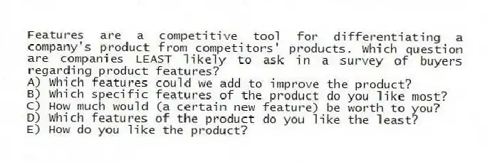 Features are a competitive tool for differentiating a company's product from competitors' products. Which question are companies LEAST likely to ask in a survey of buyers regarding product features?
A) Which features could we add to improve the product?
B) Which specific features of the product do you like most?
C) How much would (a certain new feature) be worth to you?
D) Which features of the product do you like the least?
E) How do you like the product?