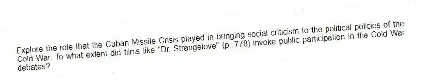 Explore the role that the Cuban Missile Crisis played in bringing social criticism to the political policies of the Cold War. To what extent did films like "Dr. Strangelove" (p. 778) invoke public participation in the Cold War debates?