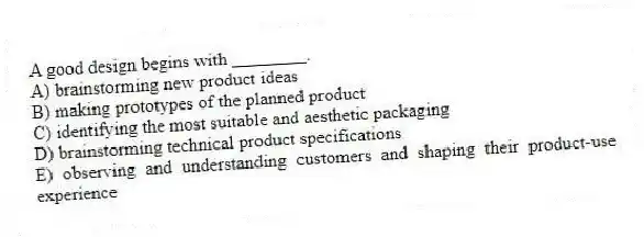 A good design begins with ________.
A) brainstorming new product ideas
B) making prototypes of the planned product
C) identifying the most suitable and aesthetic packaging
D) brainstorming technical product specifications
E) observing and understanding customers and shaping their product-use experience