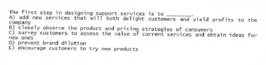 The first step in designing support services is to ________.
A) add new services that will both delight customers and yield profits to the company
B) closely observe the product and pricing strategies of consumers
C) survey customers to assess the value of current services and obtain ideas for new ones
D) prevent brand dilution
E) encourage customers to try new products