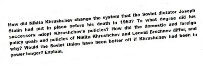 How did Nikita Khrushchev change the system that the Soviet dictator Joseph Stalin had put in place before his death in 1953? To what degree did his successors adopt Khrushchev's policies? How did the domestic and foreign policy goals and policies of Nikita Khrushchev and Leonid Brezhnev differ, and why? Would the Soviet Union have been better off if Khrushchev had been in power longer? Explain.