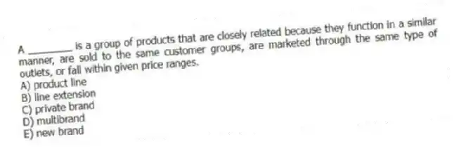 A ________ is a group of products that are closely related because they function in a similar manner, are sold to the same customer groups, are marketed through the same type of outlets, or fall within given price ranges.
A) product line
B) line extension
C) private brand
D) multibrand
E) new brand