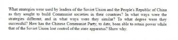 What strategies were used by leaders of the Soviet Union and the People's Republic of China as they sought to build Communist societies in their countries? In what ways were the strategies different, and in what ways were they similar? To what degree were they successful? How has the Chinese Communist Party, to date, been able to retain power while that of the Soviet Union lost control of the state apparatus? Show why.