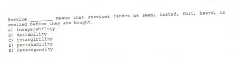 Service ________ means that services cannot be seen, tasted, felt, heard, or smelled before they are bought.
A) inseparability
B) variability
C) intangibility
D) perishability
E) heterogeneity