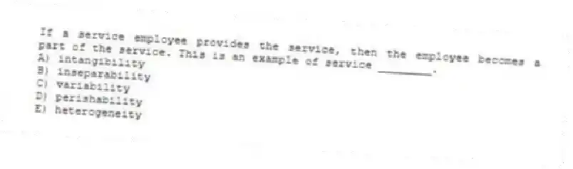 If a service employee provides the service, then the employee becomes a part of the service. This is an example of service ________.
A) intangibility
B) inseparability
C) variability
D) perishability
E) heterogeneity