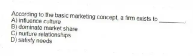 According to the basic marketing concept, a firm exists to ________.
A) influence culture
B) dominate market share
C) nurture relationships
D) satisfy needs
