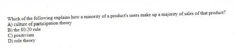 Which of the following explains how a minority of a product's users make up a majority of sales of that product?
A) culture of participation theory
B) the 80/20 rule
C) positivism
D) role theory