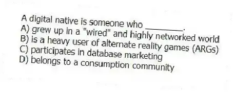 A digital native is someone who ________.
A) grew up in a "wired" and highly networked world
B) is a heavy user of alternate reality games (ARGs)
C) participates in database marketing
D) belongs to a consumption community