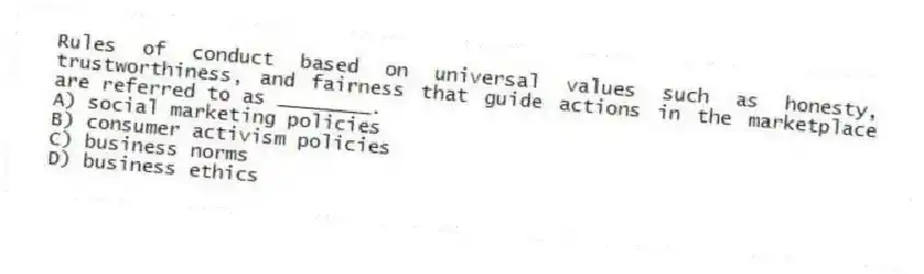 Rules of conduct based on universal values such as honesty, trustworthiness, and fairness that guide actions in the marketplace are referred to as ________.
A) social marketing policies
B) consumer activism policies
C) business norms
D) business ethics