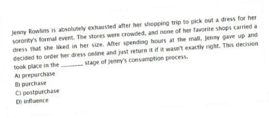 Jenny Rowlins is absolutely exhausted after her shopping trip to pick out a dress for her sorority's formal event. The stores were crowded, and none of her favorite shops carried a dress that she liked in her size. After spending hours at the mall, Jenny gave up and decided to order her dress online and just return it if it wasn't exactly right. This decision took place in the ________ stage of Jenny's consumption process.
A) prepurchase
B) purchase
C) postpurchase
D) influence