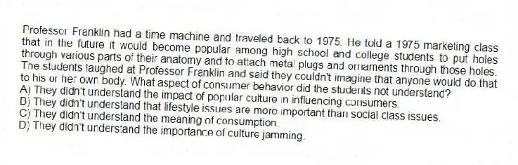 Professor Franklin had a time machine and traveled back to 1975. He told a 1975 marketing class that in the future it would become popular among high school and college students to put holes through various parts of their anatomy and to attach metal plugs and ornaments through those holes. The students laughed at Professor Franklin and said they couldn't imagine that anyone would do that to his or her own body. What aspect of consumer behavior did the students not understand?
A) They didn't understand the impact of popular culture in influencing consumers.
B) They didn't understand that lifestyle issues are more important than social class issues.
C) They didn't understand the meaning of consumption.
D) They didn't understand the importance of culture jamming.
