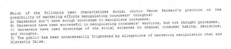 Which of the following best characterizes social critic Vance Packard's position on the possibility of marketing efforts manipulating consumers' thoughts?
A) Marketers don't have enough knowledge to manipulate consumers.
B) Marketers have been successful in manipulating consumers' emotions, but not thought processes.
C) Marketers have used knowledge of the social sciences to channel consumer habits, decisions, and thoughts.
D) The public has been unnecessarily frightened by allegations of marketing manipulation that are blatantly false.