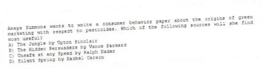 Amaya Simmons wants to write a consumer behavior paper about the origins of green marketing with respect to pesticides. Which of the following sources will she find most useful?
A) The Jungle by Upton Sinclair
B) The Hidden Persuaders by Vance Packard
C) Unsafe at any Speed by Ralph Nader
D) Silent Spring by Rachel Carson