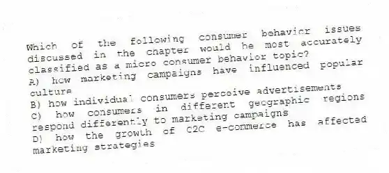 Which of the following consumer behavior issues discussed in the chapter would be most accurately classified as a micro consumer behavior topic?
A) how marketing campaigns have influenced popular culture
B) how individual consumers perceive advertisements
C) how consumers in different geographic regions respond differently to marketing campaigns
D) how the growth of C2C e-commerce has affected marketing strategies