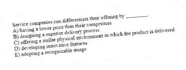 Service companies can differentiate their offering by ________.
A) having a lower price than their competitors
B) designing a superior delivery process
C) offering a stellar physical environment in which the product is delivered
D) developing innovative features
E) adopting a recognizable image
