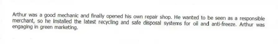 Arthur was a good mechanic and finally opened his own repair shop. He wanted to be seen as a responsible merchant, so he installed the latest recycling and safe disposal systems for oil and anti-freeze. Arthur was engaging in green marketing.