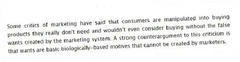 Some critics of marketing have said that consumers are manipulated into buying products they really don't need and wouldn't even consider buying without the false wants created by the marketing system. A strong counterargument to this criticism is that wants are basic biologically-based motives that cannot be created by marketers.