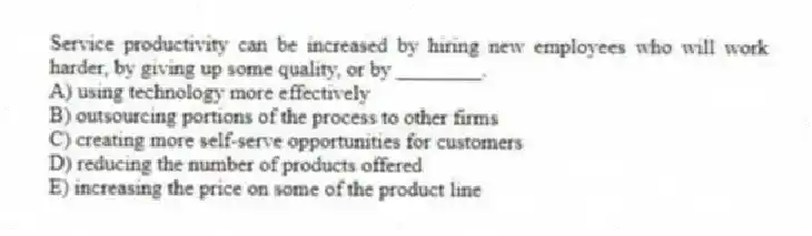 Service productivity can be increased by hiring new employees who will work harder, by giving up some quality, or by ________.
A) using technology more effectively
B) outsourcing portions of the process to other firms
C) creating more self-serve opportunities for customers
D) reducing the number of products offered
E) increasing the price on some of the product line