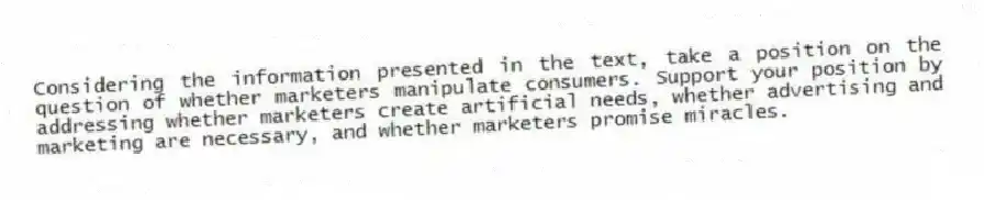 Considering the information presented in the text, take a position on the question of whether marketers manipulate consumers. Support your position by addressing whether marketers create artificial needs, whether advertising and marketing are necessary, and whether marketers promise miracles.