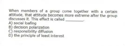When members of a group come together with a certain attitude, that attitude becomes more extreme after the group discusses it. This effect is called ________.
A) social loafing
B) decision polarization
C) responsibility diffusion
D) the principle of least interest
