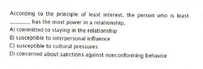 According to the principle of least interest, the person who is least ________ has the most power in a relationship.
A) committed to staying in the relationship
B) susceptible to interpersonal influence
C) susceptible to cultural pressures
D) concerned about sanctions against nonconforming behavior