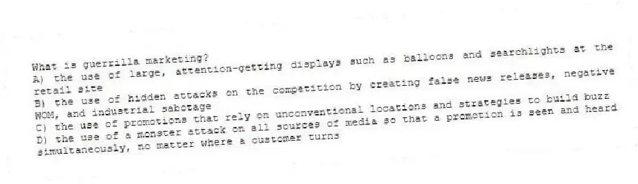 What is guerrilla marketing?
A) the use of large, attention-getting displays such as balloons and searchlights at the retail site
B) the use of hidden attacks on the competition by creating false news releases, negative WOM, and industrial sabotage
C) the use of promotions that rely on unconventional locations and strategies to build buzz
D) the use of a monster attack on all sources of media so that a promotion is seen and heard simultaneously, no matter where a customer turns
