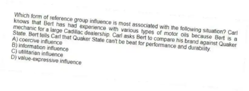 Which form of reference group influence is most associated with the following situation? Carl knows that Bert has had experience with various types of motor oils because Bert is a mechanic for a large Cadillac dealership. Carl asks Bert to compare his brand against Quaker State. Bert tells Carl that Quaker State can't be beat for performance and durability.
A) coercive influence
B) information influence
C) utilitarian influence
D) value-expressive influence