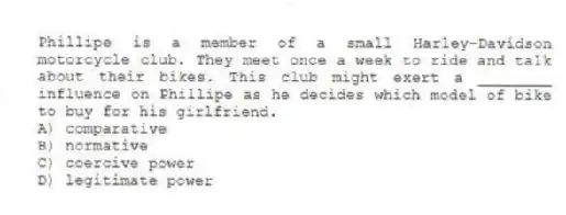Phillipe is a member of a small Harley-Davidson motorcycle club. They meet once a week to ride and talk about their bikes. This club might exert a ________ influence on Phillipe as he decides which model of bike to buy for his girlfriend.
A) comparative
B) normative
C) coercive power
D) legitimate power