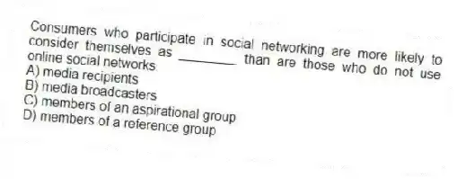 Consumers who participate in social networking are more likely to consider themselves as ________ than are those who do not use online social networks.
A) media recipients
B) media broadcasters
C) members of an aspirational group
D) members of a reference group