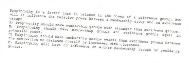 Propinquity is a factor that is related to the power of a reference group. How will it influence the relative power between a membership group and an avoidance group?
A) Propinquity should make membership groups much stronger than avoidance groups.
B) Propinquity should make membership groups and avoidance groups equal in potential power.
C) Propinquity should make membership groups weaker than avoidance groups because the motivation to distance oneself is increased with closeness.
D) Propinquity will have no influence on either membership groups or avoidance groups.