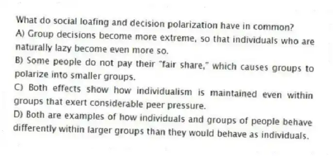What do social loafing and decision polarization have in common?
A) Group decisions become more extreme, so that individuals who are naturally lazy become even more so.
B) Some people do not pay their "fair share," which causes groups to polarize into smaller groups.
C) Both effects show how individualism is maintained even within groups that exert considerable peer pressure.
D) Both are examples of how individuals and groups of people behave differently within larger groups than they would behave as individuals.