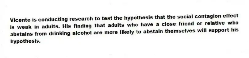 Vicente is conducting research to test the hypothesis that the social contagion effect is weak in adults. His finding that adults who have a close friend or relative who abstains from drinking alcohol are more likely to abstain themselves will support his hypothesis.