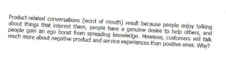 Product-related conversations (word of mouth) result because people enjoy talking about things that interest them, people have a genuine desire to help others, and people gain an ego boost from spreading knowledge. However, customers will talk much more about negative product and service experiences than positive ones. Why?