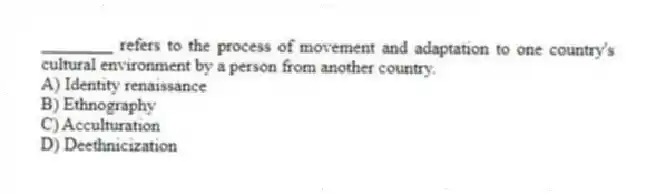 ________ refers to the process of movement and adaptation to one country's cultural environment by a person from another country.
A) Identity renaissance
B) Ethnography
C) Acculturation
D) Deethnicization
