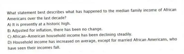 What statement best describes what has happened to the median family income of African Americans over the last decade?
A) It is presently at a historic high.
B) Adjusted for inflation, there has been no change.
C) African-American household income has been declining steadily.
D) Household income has increased on average, except for married African Americans, who have seen their incomes fall.