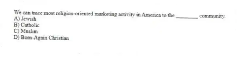 We can trace most religion-oriented marketing activity in America to the ________ community.
A) Jewish
B) Catholic
C) Muslim
D) Born-Again Christian