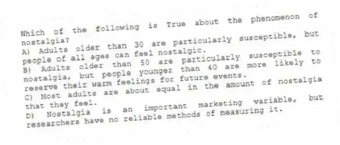 Which of the following is True about the phenomenon of nostalgia?
A) Adults older than 30 are particularly susceptible, but people of all ages can feel nostalgic.
B) Adults older than 50 are particularly susceptible to nostalgia, but people younger than 40 are more likely to reserve their warm feelings for future events.
C) Most adults are about equal in the amount of nostalgia that they feel.
D) Nostalgia is an important marketing variable, but researchers have no reliable methods of measuring it.